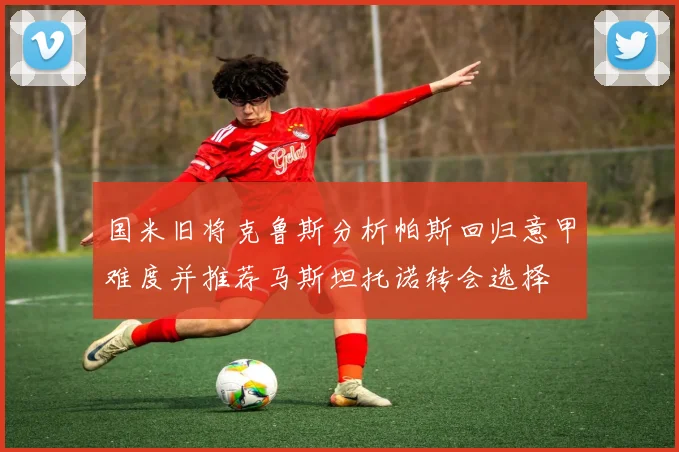 国米旧将克鲁斯分析帕斯回归意甲难度并推荐马斯坦托诺转会选择