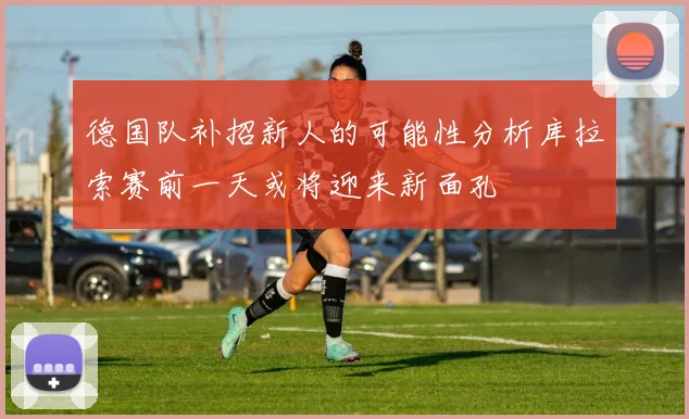 德国队补招新人的可能性分析库拉索赛前一天或将迎来新面孔