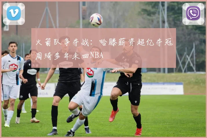 火箭队争夺战：哈滕薪资超亿夺冠周琦多年未回NBA
