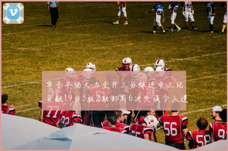 华子半场火力全开三分球连中三记贡献19分5板2助却有6次失误令人遗憾