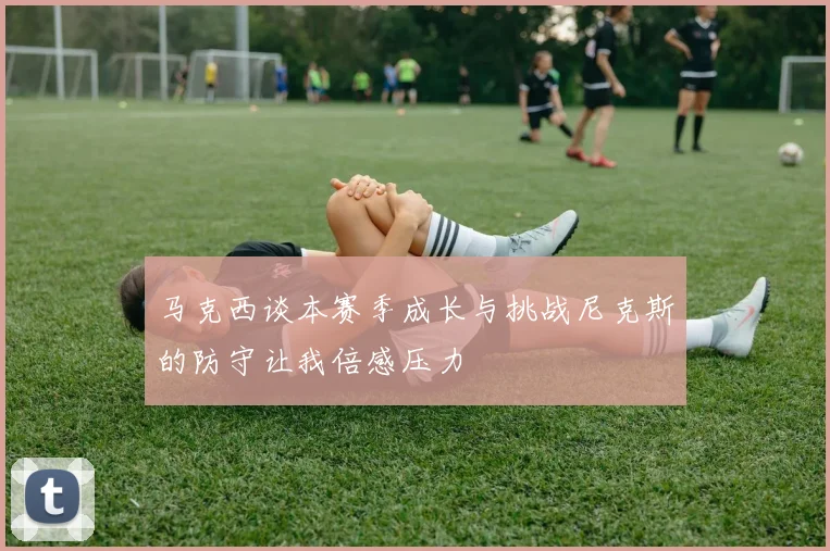 马克西谈本赛季成长与挑战尼克斯的防守让我倍感压力