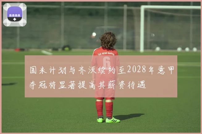 国米计划与齐沃续约至2028年意甲夺冠将显著提高其薪资待遇