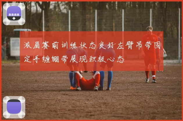 浓眉赛前训练状态良好左臂吊带固定手缠绷带展现积极心态