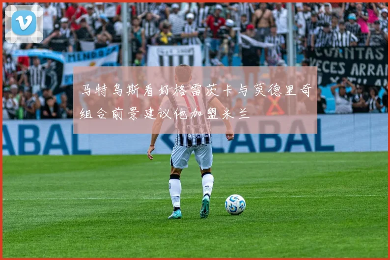 马特乌斯看好格雷茨卡与莫德里奇组合前景建议他加盟米兰