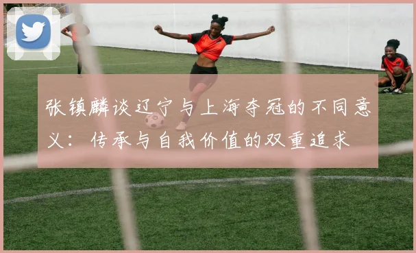 张镇麟谈辽宁与上海夺冠的不同意义：传承与自我价值的双重追求