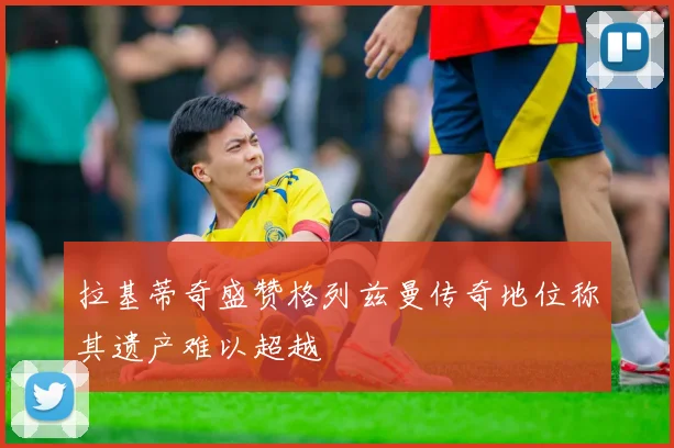 拉基蒂奇盛赞格列兹曼传奇地位称其遗产难以超越