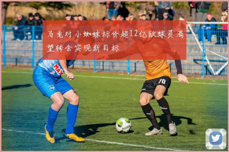 马竞对小蜘蛛标价超12亿欧球员渴望转会实现新目标