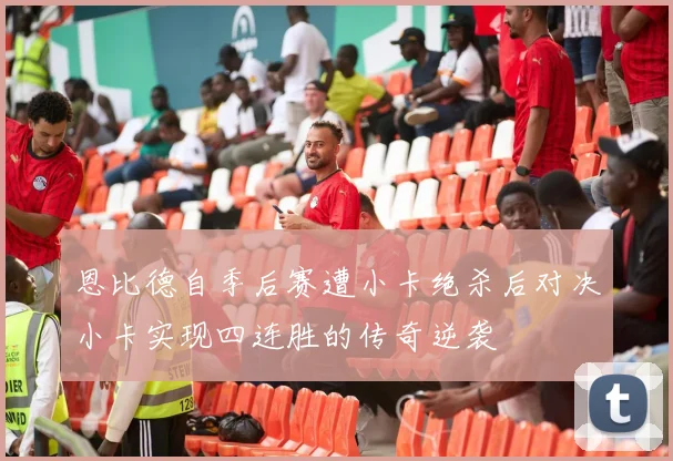 恩比德自季后赛遭小卡绝杀后对决小卡实现四连胜的传奇逆袭
