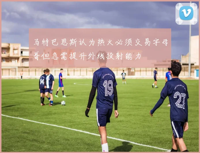 马特巴恩斯认为热火必须交易字母哥但急需提升外线投射能力