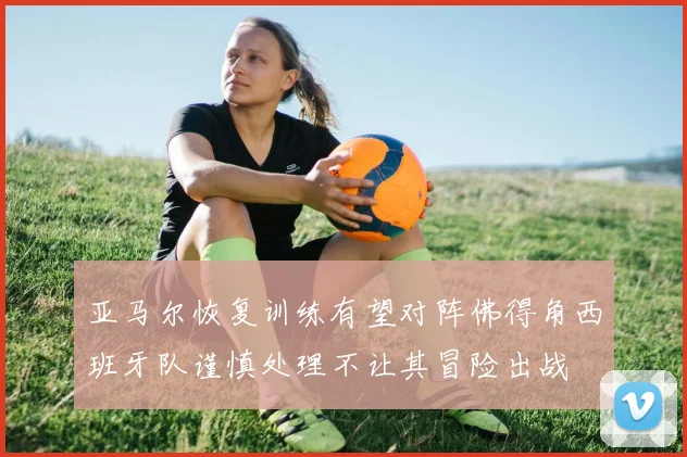 亚马尔恢复训练有望对阵佛得角西班牙队谨慎处理不让其冒险出战