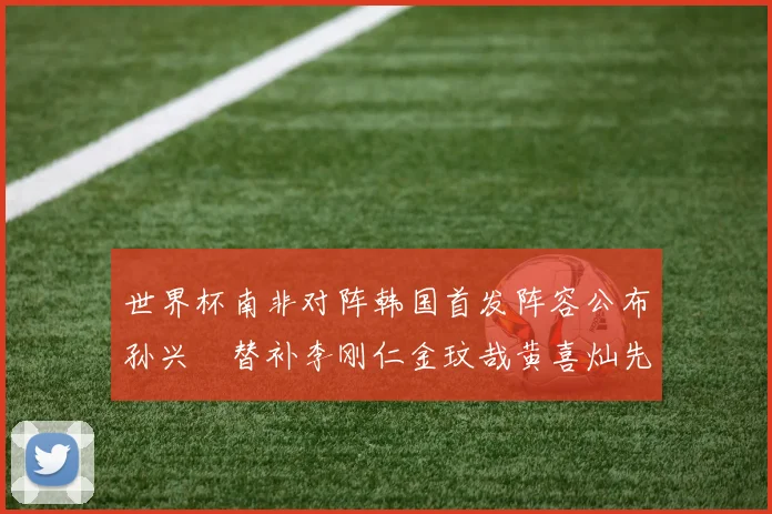 世界杯南非对阵韩国首发阵容公布孙兴慜替补李刚仁金玟哉黄喜灿先发