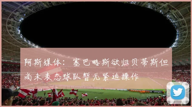 阿斯媒体：塞巴略斯欲归贝蒂斯但尚未表态球队暂无紧迫操作