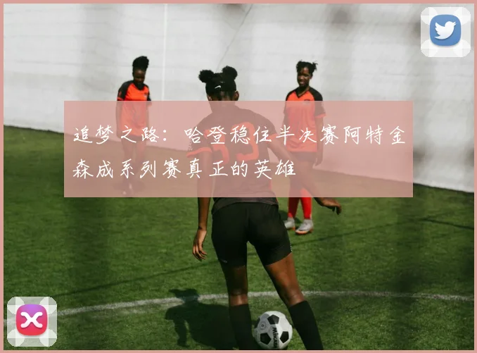 追梦之路：哈登稳住半决赛阿特金森成系列赛真正的英雄