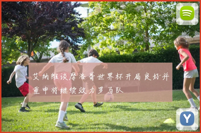 艾纳维谈摩洛哥世界杯开局良好并重申将继续效力罗马队