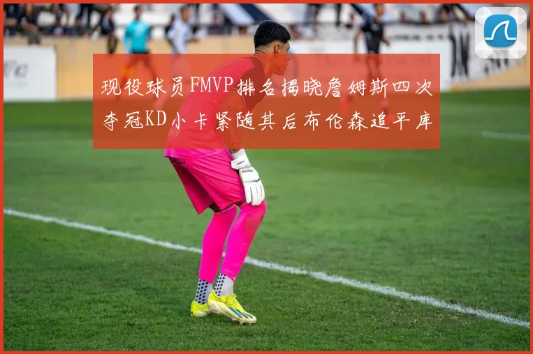 现役球员FMVP排名揭晓詹姆斯四次夺冠KD小卡紧随其后布伦森追平库里约基奇等