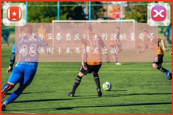 宁波与亚泰首发对决外援较量奇塔迪尼领衔卡米洛谭龙出战