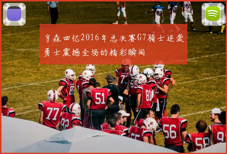亨森回忆2016年总决赛G7骑士逆袭勇士震撼全场的精彩瞬间