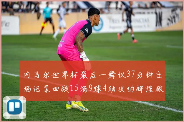 内马尔世界杯最后一舞仅37分钟出场记录回顾15场9球4助攻的辉煌旅程