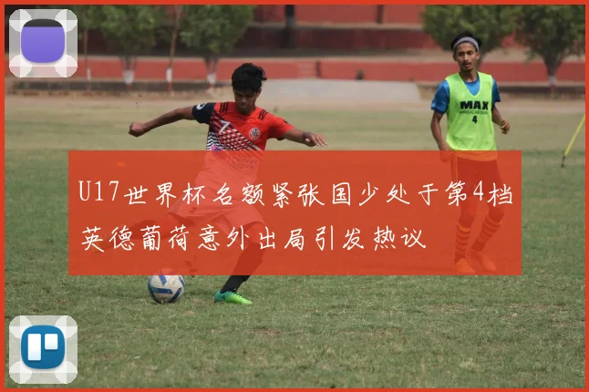 U17世界杯名额紧张国少处于第4档英德葡荷意外出局引发热议