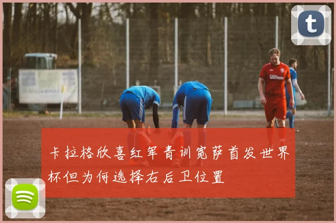 卡拉格欣喜红军青训宽萨首发世界杯但为何选择右后卫位置