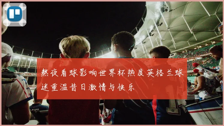 熬夜看球影响世界杯热度英格兰球迷重温昔日激情与快乐